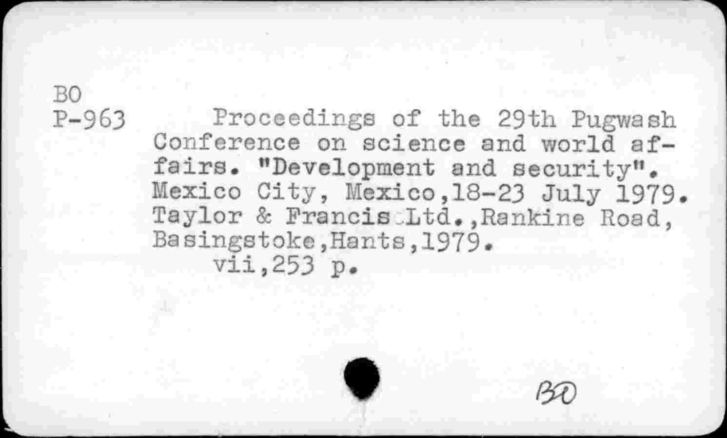 ﻿BO
P-9&3 Proceedings of the 29th Pugwash Conference on science and world affairs. ’’Development and security”. Mexico City, Mexico,18-23 July 1979. Taylor & Francis-Ltd.»Rankine Road, Basingstoke,Hants,1979.
vii,253 p.
